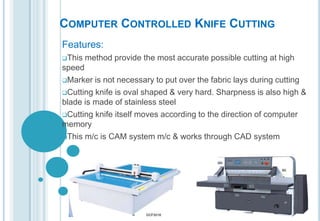 COMPUTER CONTROLLED KNIFE CUTTING
Features:
This

method provide the most accurate possible cutting at high

speed
Marker is not necessary to put over the fabric lays during cutting
Cutting knife is oval shaped & very hard. Sharpness is also high &
blade is made of stainless steel
Cutting knife itself moves according to the direction of computer
memory
This m/c is CAM system m/c & works through CAD system

 