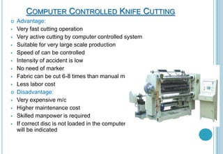 COMPUTER CONTROLLED KNIFE CUTTING















Advantage:
Very fast cutting operation
Very active cutting by computer controlled system
Suitable for very large scale production
Speed of can be controlled
Intensity of accident is low
No need of marker
Fabric can be cut 6-8 times than manual method
Less labor cost
Disadvantage:
Very expensive m/c
Higher maintenance cost
Skilled manpower is required
If correct disc is not loaded in the computer, error
will be indicated

 