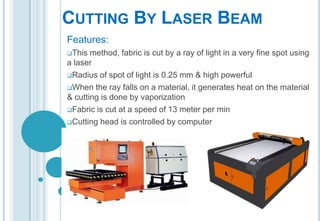 CUTTING BY LASER BEAM
Features:
This

method, fabric is cut by a ray of light in a very fine spot using
a laser
Radius of spot of light is 0.25 mm & high powerful
When the ray falls on a material, it generates heat on the material
& cutting is done by vaporization
Fabric is cut at a speed of 13 meter per min
Cutting head is controlled by computer

 