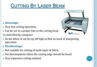 CUTTING BY LASER BEAM



Advantage:

Very fast cutting operation
 Can be cut in a proper line as the cutting head
is controlled by computer
 As the fabric is cut by ray off high so that no need of sharpening
operation
 Disadvantage:
 Not suitable for cutting of multi-layer of fabric
 For thermoplastic fabric the cutting edge should be fused
 Very expensive cutting method


 