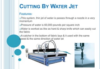 CUTTING BY WATER JET
Features:
This

system, thin jet of water is passes through a nozzle in a very
momentum
Pressure of water is 60,000 pounds per square inch
Water is worked as like as hard & sharp knife which can easily cut
the fabric
A catcher in the bottom of fabric lays & it used with the same
speed & the same direction of water jet

 