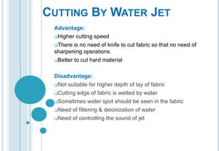 CUTTING BY WATER JET
Advantage:
Higher cutting speed
There is no need of knife to cut fabric so that no need of
sharpening operations
Better to cut hard material
Disadvantage:
Not suitable for higher depth of lay of fabric
Cutting edge of fabric is wetted by water
Sometimes water spot should be seen in the fabric
Need of filtering & deionization of water
Need of controlling the sound of jet

 