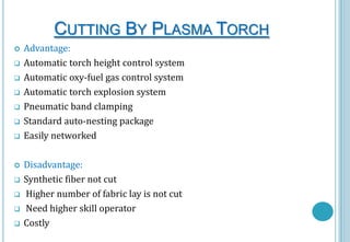 CUTTING BY PLASMA TORCH















Advantage:
Automatic torch height control system
Automatic oxy-fuel gas control system
Automatic torch explosion system
Pneumatic band clamping
Standard auto-nesting package
Easily networked
Disadvantage:
Synthetic fiber not cut
Higher number of fabric lay is not cut
Need higher skill operator
Costly

 