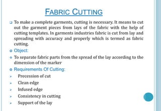 FABRIC CUTTING













To make a complete garments, cutting is necessary. It means to cut
out the garment pieces from lays of the fabric with the help of
cutting templates. In garments industries fabric is cut from lay and
spreading with accuracy and properly which is termed as fabric
cutting.
Object:
To separate fabric parts from the spread of the lay according to the
dimension of the marker
Requirements Of Cutting:
Precession of cut
Clean edge
Infused edge
Consistency in cutting
Support of the lay

 