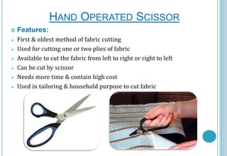 HAND OPERATED SCISSOR


Features:



First & oldest method of fabric cutting
Used for cutting one or two plies of fabric
Available to cut the fabric from left to right or right to left
Can be cut by scissor
Needs more time & contain high cost
Used in tailoring & household purpose to cut fabric







 