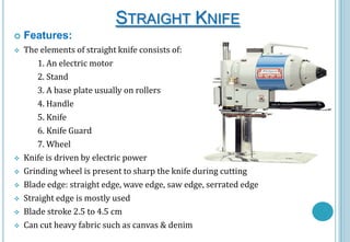 STRAIGHT KNIFE


Features:



The elements of straight knife consists of:
1. An electric motor
2. Stand
3. A base plate usually on rollers
4. Handle
5. Knife
6. Knife Guard
7. Wheel
Knife is driven by electric power
Grinding wheel is present to sharp the knife during cutting
Blade edge: straight edge, wave edge, saw edge, serrated edge
Straight edge is mostly used
Blade stroke 2.5 to 4.5 cm
Can cut heavy fabric such as canvas & denim









 