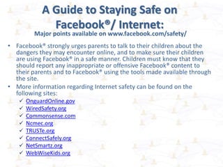 A Guide to Staying Safe on
Facebook®/ Internet:
Major points available on www.facebook.com/safety/
• Facebook® strongly urges parents to talk to their children about the
dangers they may encounter online, and to make sure their children
are using Facebook® in a safe manner. Children must know that they
should report any inappropriate or offensive Facebook® content to
their parents and to Facebook® using the tools made available through
the site.
• More information regarding Internet safety can be found on the
following sites:
 OnguardOnline.gov
 WiredSafety.org
 Commonsense.com
 Ncmec.org
 TRUSTe.org
 ConnectSafely.org
 NetSmartz.org
 WebWiseKids.org
 