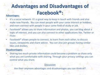 Advantages and Disadvantages of
Facebook®:
Advantages:
• It’s a social network- It’s a great way to keep in touch with friends and also
make new friends. You can meet people with your same interest or hobbies,
and even connect with people in your same field of study or job.
• Facebook® allows you to share information and photos, you can blog about a
topic of interest, and you can also connect to other applications like, Twitter or
Flickr.
• Facebook® allows people to connect, to learn from each other, to discuss
issues, viewpoints and share advice. You can also join groups having similar
likes and dislikes.
Disadvantages:
• Sharing too much private information could become a problem so share only
what you are comfortable with sharing. Through your privacy settings you can
control what you share.
Discussion
Are their anymore advantages and disadvantages you can think of?
 