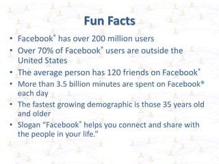 Fun Facts
• Facebook® has over 200 million users
• Over 70% of Facebook® users are outside the
United States
• The average person has 120 friends on Facebook®
• More than 3.5 billion minutes are spent on Facebook®
each day
• The fastest growing demographic is those 35 years old
and older
• Slogan “Facebook® helps you connect and share with
the people in your life.”
 