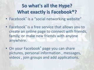 So what's all the Hype?
What exactly is Facebook®?
• Facebook® is a “social networking website”
• Facebook® is a free service that allows you to
create an online page to connect with friends,
family, or make new friends with anyone
anywhere.
• On your Facebook® page you can share
pictures, personal information , messages,
videos , join groups and add applications.
 