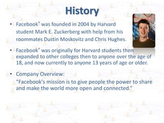 History
• Facebook® was founded in 2004 by Harvard
student Mark E. Zuckerberg with help from his
roommates Dustin Moskovitz and Chris Hughes.
• Facebook® was originally for Harvard students then
expanded to other colleges then to anyone over the age of
18, and now currently to anyone 13 years of age or older.
• Company Overview:
“Facebook's mission is to give people the power to share
and make the world more open and connected.”
 