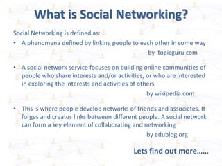 What is Social Networking?
Social Networking is defined as:
• A phenomena defined by linking people to each other in some way
by topicguru.com
• A social network service focuses on building online communities of
people who share interests and/or activities, or who are interested
in exploring the interests and activities of others
by wikipedia.com
• This is where people develop networks of friends and associates. It
forges and creates links between different people. A social network
can form a key element of collaborating and networking
by edublog.org
Lets find out more……
 