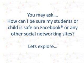 You may ask….
How can I be sure my students or
child is safe on Facebook® or any
other social networking sites?
Lets explore…
 