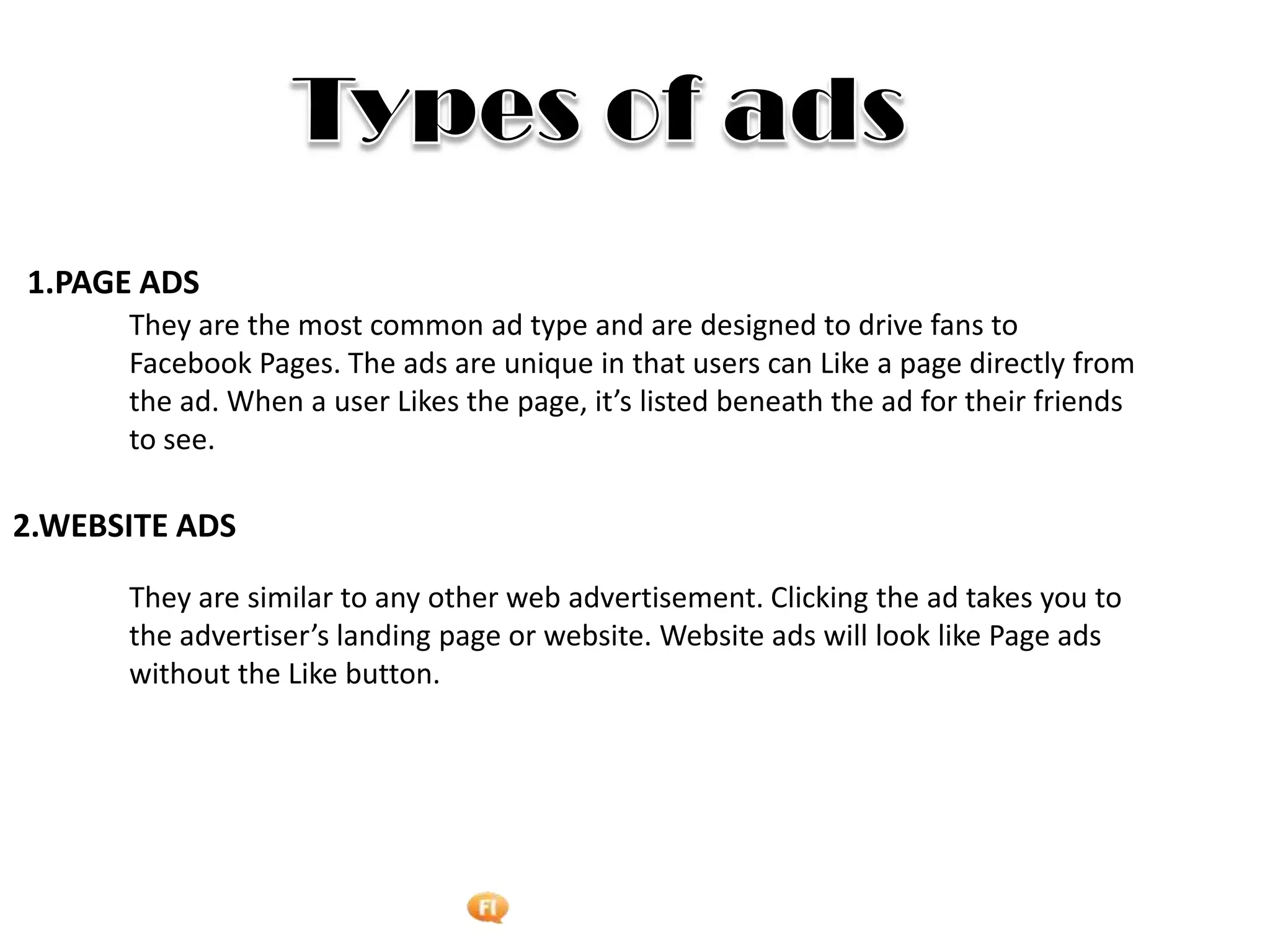 Foetron Inc.
1.PAGE ADS
      They are the most common ad type and are designed to drive fans to
      Facebook Pages. The ads are unique in that users can Like a page directly from
      the ad. When a user Likes the page, it’s listed beneath the ad for their friends
      to see.

2.WEBSITE ADS

      They are similar to any other web advertisement. Clicking the ad takes you to
      the advertiser’s landing page or website. Website ads will look like Page ads
      without the Like button.
 