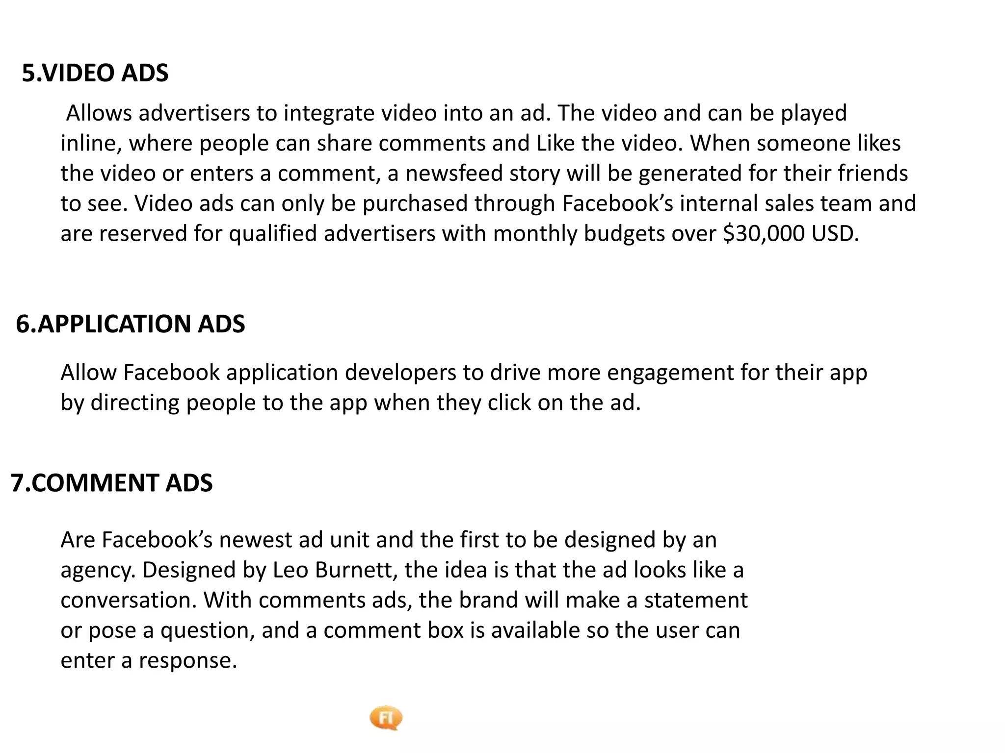 Foetron Inc.
5.VIDEO ADS
    Allows advertisers to integrate video into an ad. The video and can be played
   inline, where people can share comments and Like the video. When someone likes
   the video or enters a comment, a newsfeed story will be generated for their friends
   to see. Video ads can only be purchased through Facebook’s internal sales team and
   are reserved for qualified advertisers with monthly budgets over $30,000 USD.


6.APPLICATION ADS
   Allow Facebook application developers to drive more engagement for their app
   by directing people to the app when they click on the ad.


7.COMMENT ADS

   Are Facebook’s newest ad unit and the first to be designed by an
   agency. Designed by Leo Burnett, the idea is that the ad looks like a
   conversation. With comments ads, the brand will make a statement
   or pose a question, and a comment box is available so the user can
   enter a response.
 