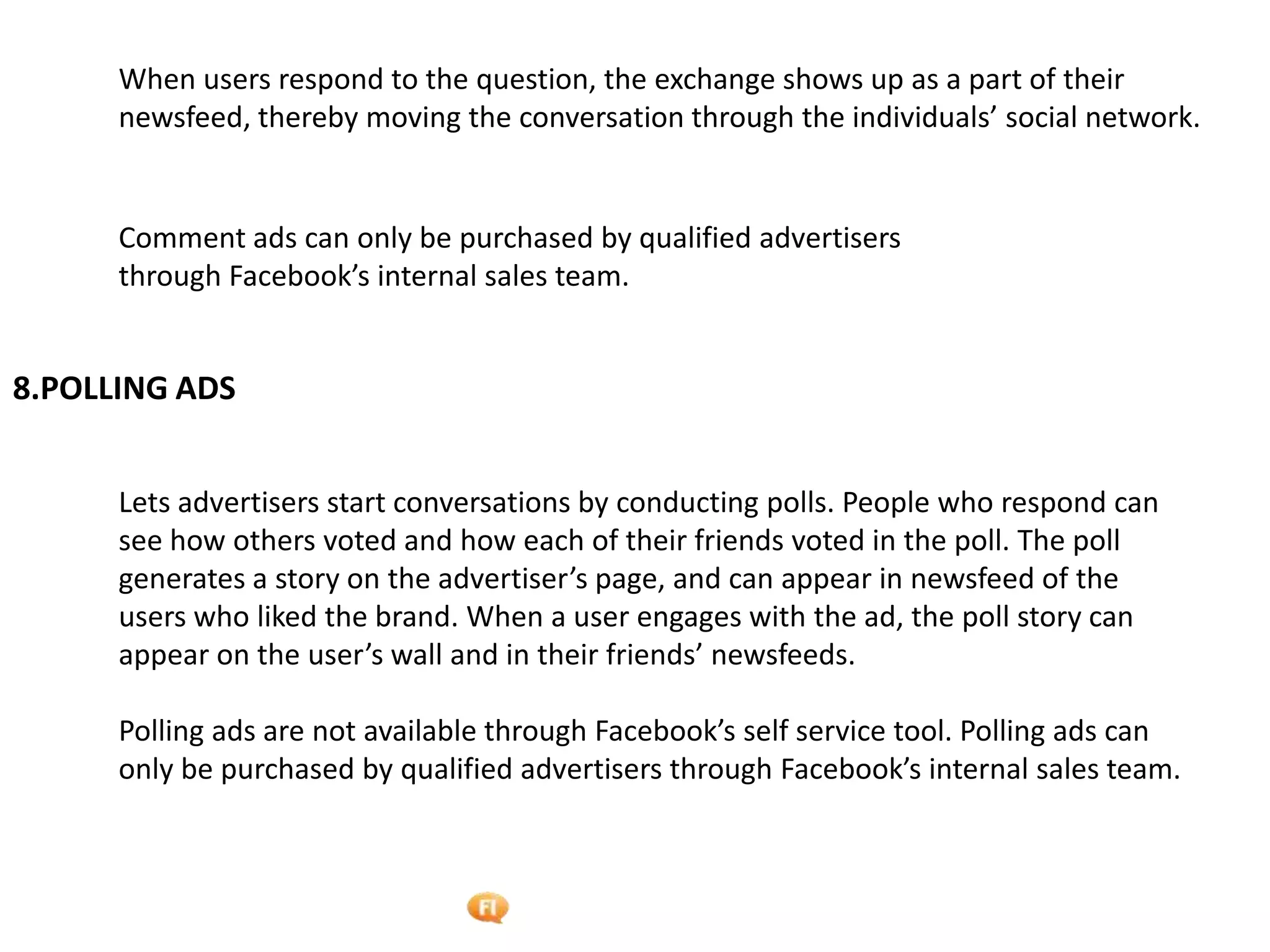 Foetron Inc.
      When users respond to the question, the exchange shows up as a part of their
      newsfeed, thereby moving the conversation through the individuals’ social network.


      Comment ads can only be purchased by qualified advertisers
      through Facebook’s internal sales team.


8.POLLING ADS


      Lets advertisers start conversations by conducting polls. People who respond can
      see how others voted and how each of their friends voted in the poll. The poll
      generates a story on the advertiser’s page, and can appear in newsfeed of the
      users who liked the brand. When a user engages with the ad, the poll story can
      appear on the user’s wall and in their friends’ newsfeeds.

      Polling ads are not available through Facebook’s self service tool. Polling ads can
      only be purchased by qualified advertisers through Facebook’s internal sales team.
 