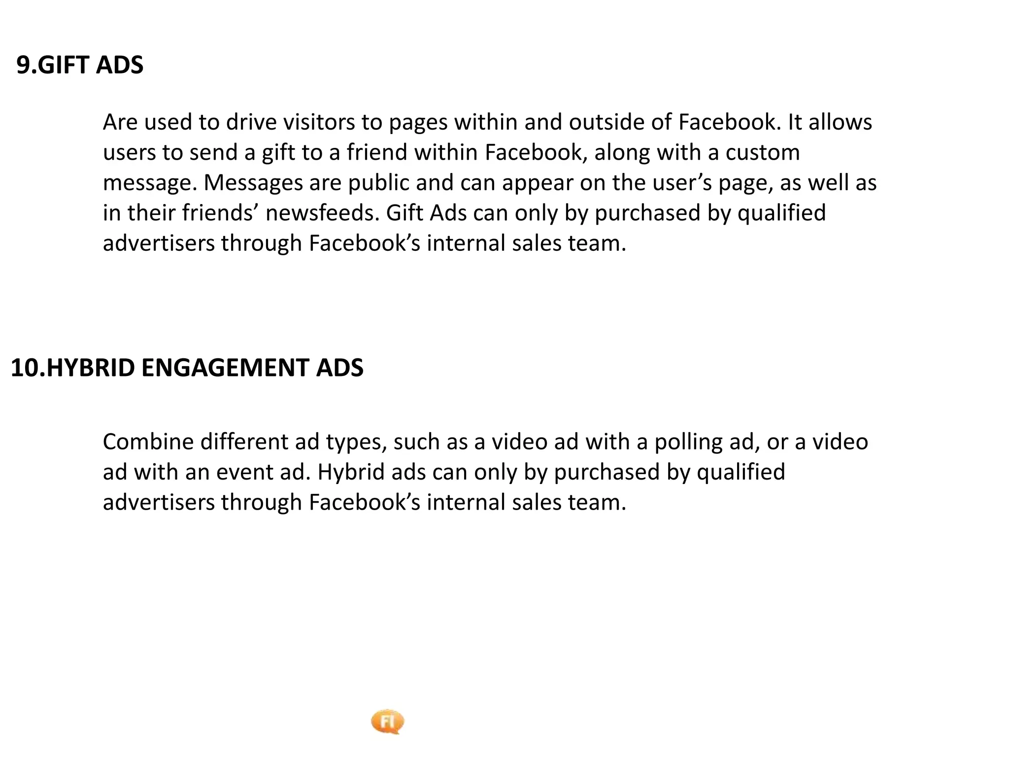 Foetron Inc.
9.GIFT ADS

      Are used to drive visitors to pages within and outside of Facebook. It allows
      users to send a gift to a friend within Facebook, along with a custom
      message. Messages are public and can appear on the user’s page, as well as
      in their friends’ newsfeeds. Gift Ads can only by purchased by qualified
      advertisers through Facebook’s internal sales team.



10.HYBRID ENGAGEMENT ADS

      Combine different ad types, such as a video ad with a polling ad, or a video
      ad with an event ad. Hybrid ads can only by purchased by qualified
      advertisers through Facebook’s internal sales team.
 