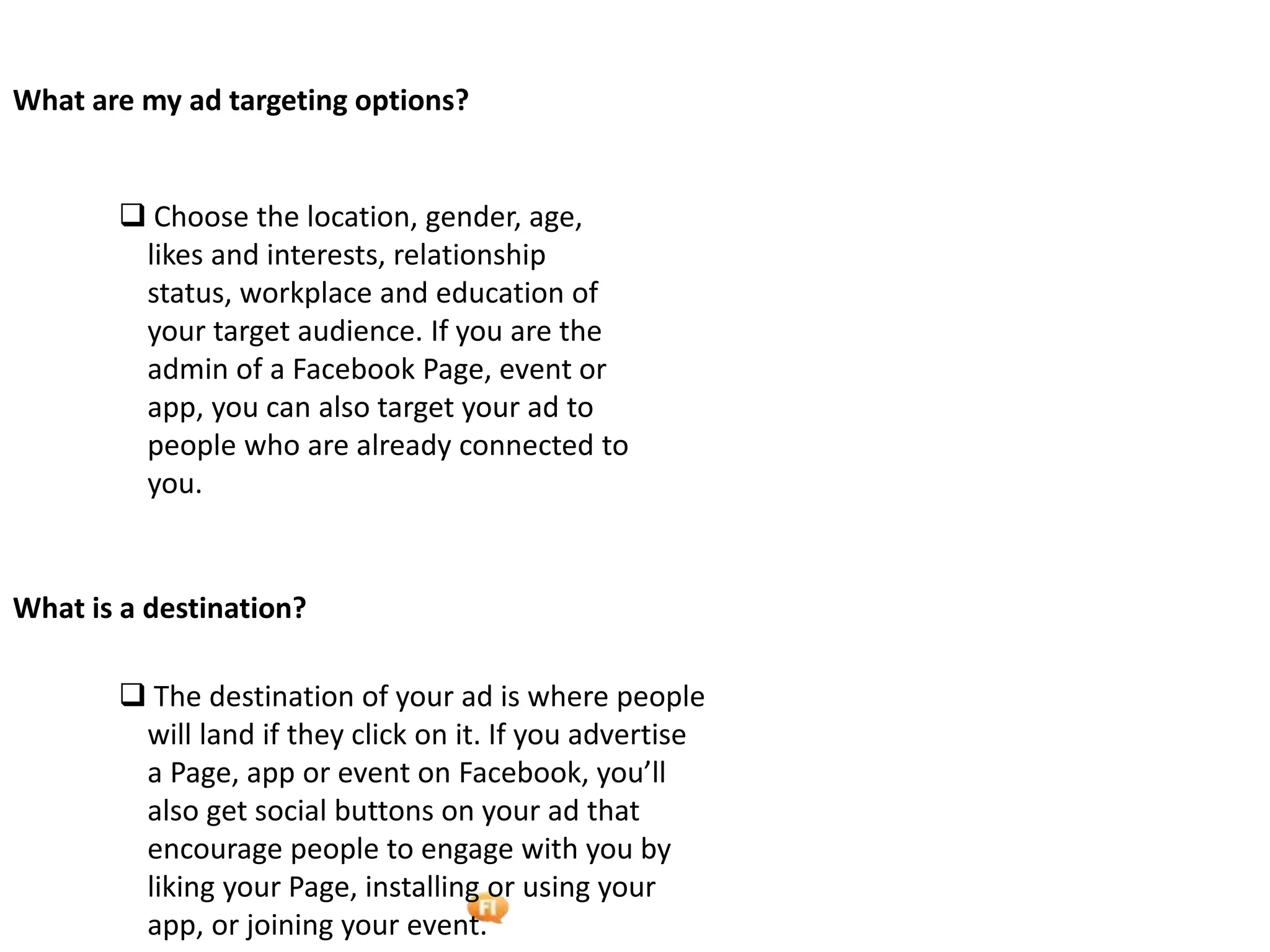Foetron Inc.
What are my ad targeting options?


        Choose the location, gender, age,
        likes and interests, relationship
        status, workplace and education of
        your target audience. If you are the
        admin of a Facebook Page, event or
        app, you can also target your ad to
        people who are already connected to
        you.


What is a destination?

        The destination of your ad is where people
        will land if they click on it. If you advertise
        a Page, app or event on Facebook, you’ll
        also get social buttons on your ad that
        encourage people to engage with you by
        liking your Page, installing or using your
        app, or joining your event.
 
