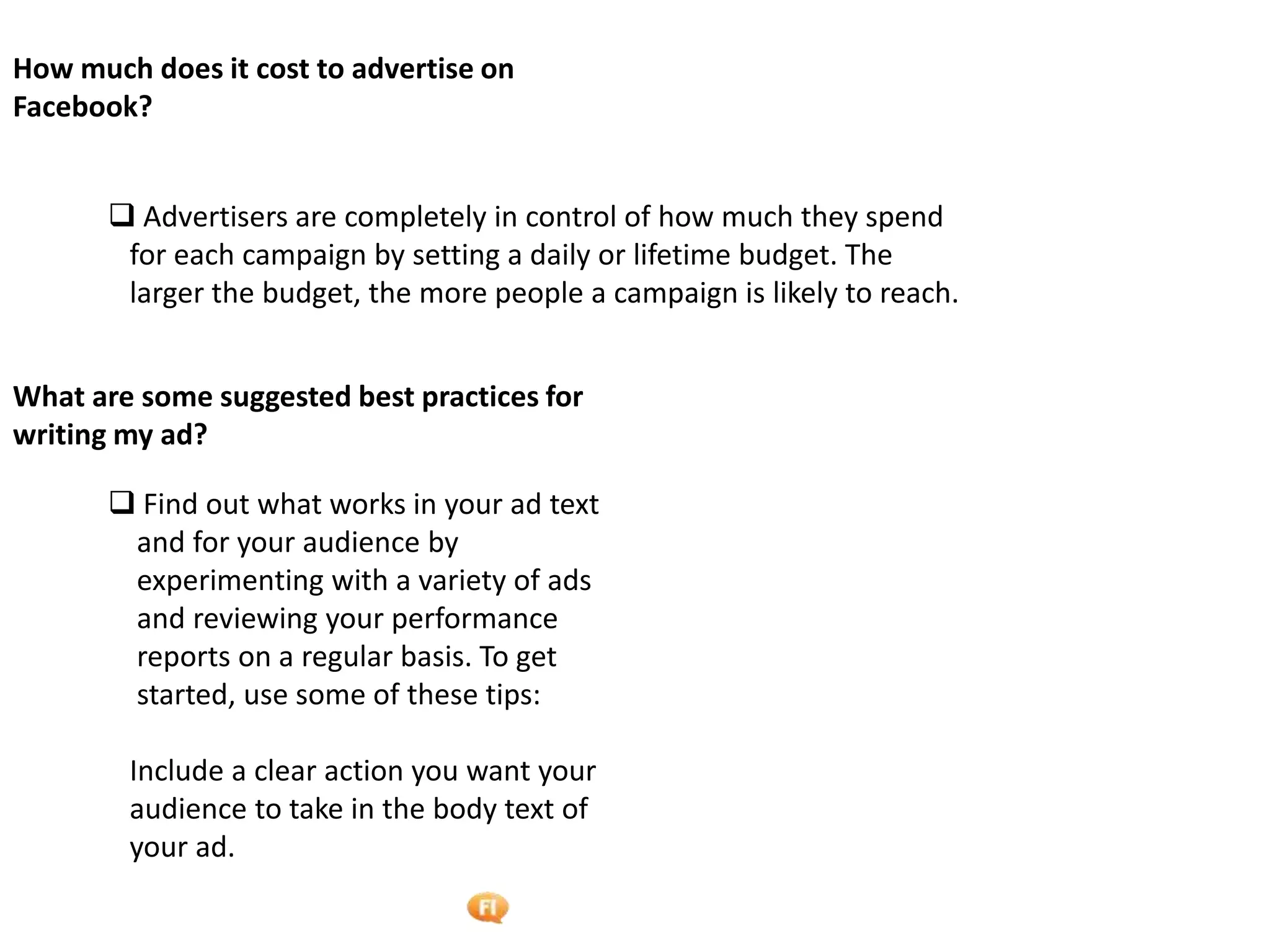 Foetron Inc.
How much does it cost to advertise on
Facebook?


        Advertisers are completely in control of how much they spend
        for each campaign by setting a daily or lifetime budget. The
        larger the budget, the more people a campaign is likely to reach.


What are some suggested best practices for
writing my ad?

        Find out what works in your ad text
        and for your audience by
        experimenting with a variety of ads
        and reviewing your performance
        reports on a regular basis. To get
        started, use some of these tips:

        Include a clear action you want your
        audience to take in the body text of
        your ad.
 