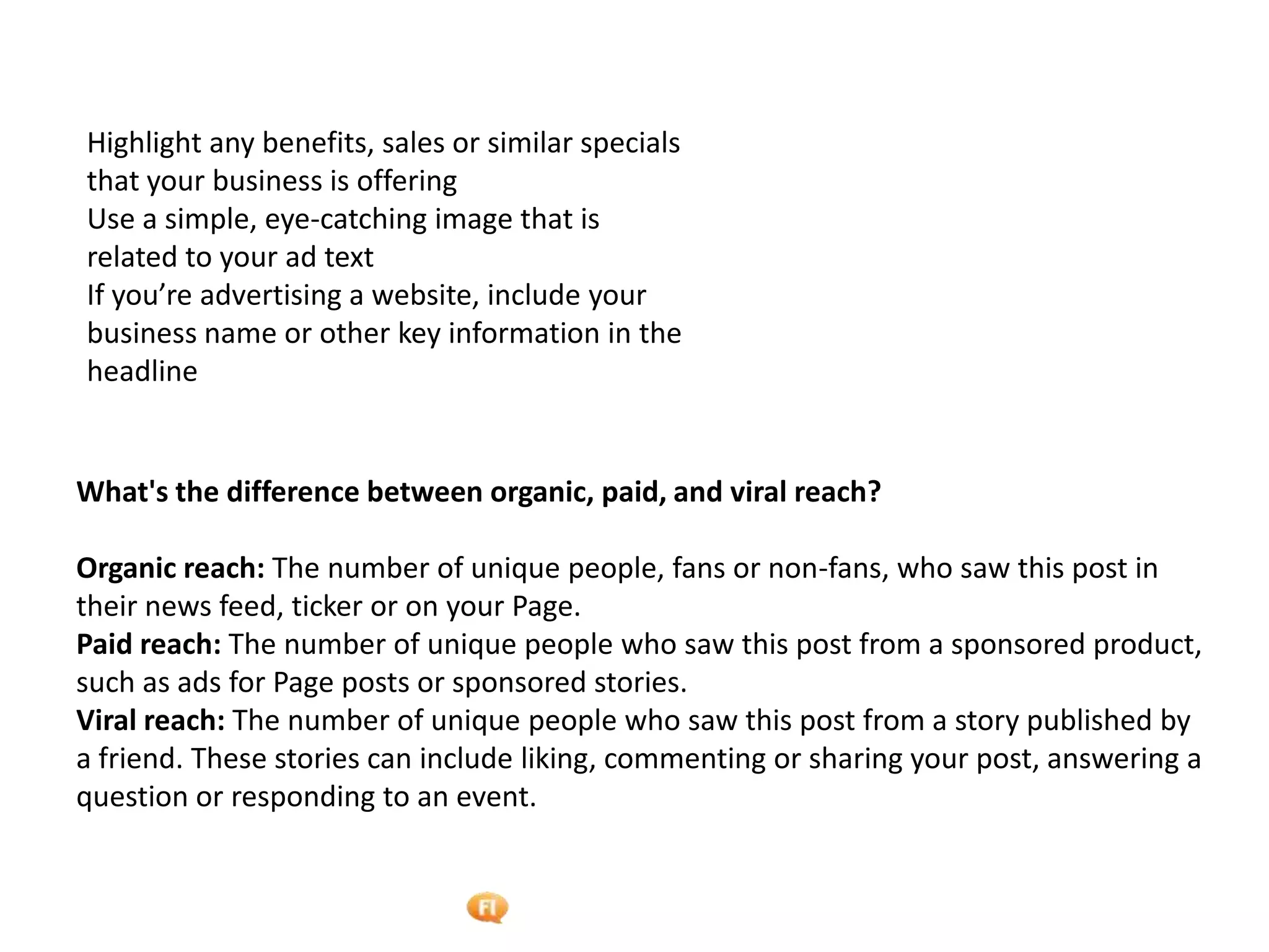 Foetron Inc.
Highlight any benefits, sales or similar specials
that your business is offering
Use a simple, eye-catching image that is
related to your ad text
If you’re advertising a website, include your
business name or other key information in the
headline


What's the difference between organic, paid, and viral reach?

Organic reach: The number of unique people, fans or non-fans, who saw this post in
their news feed, ticker or on your Page.
Paid reach: The number of unique people who saw this post from a sponsored product,
such as ads for Page posts or sponsored stories.
Viral reach: The number of unique people who saw this post from a story published by
a friend. These stories can include liking, commenting or sharing your post, answering a
question or responding to an event.
 