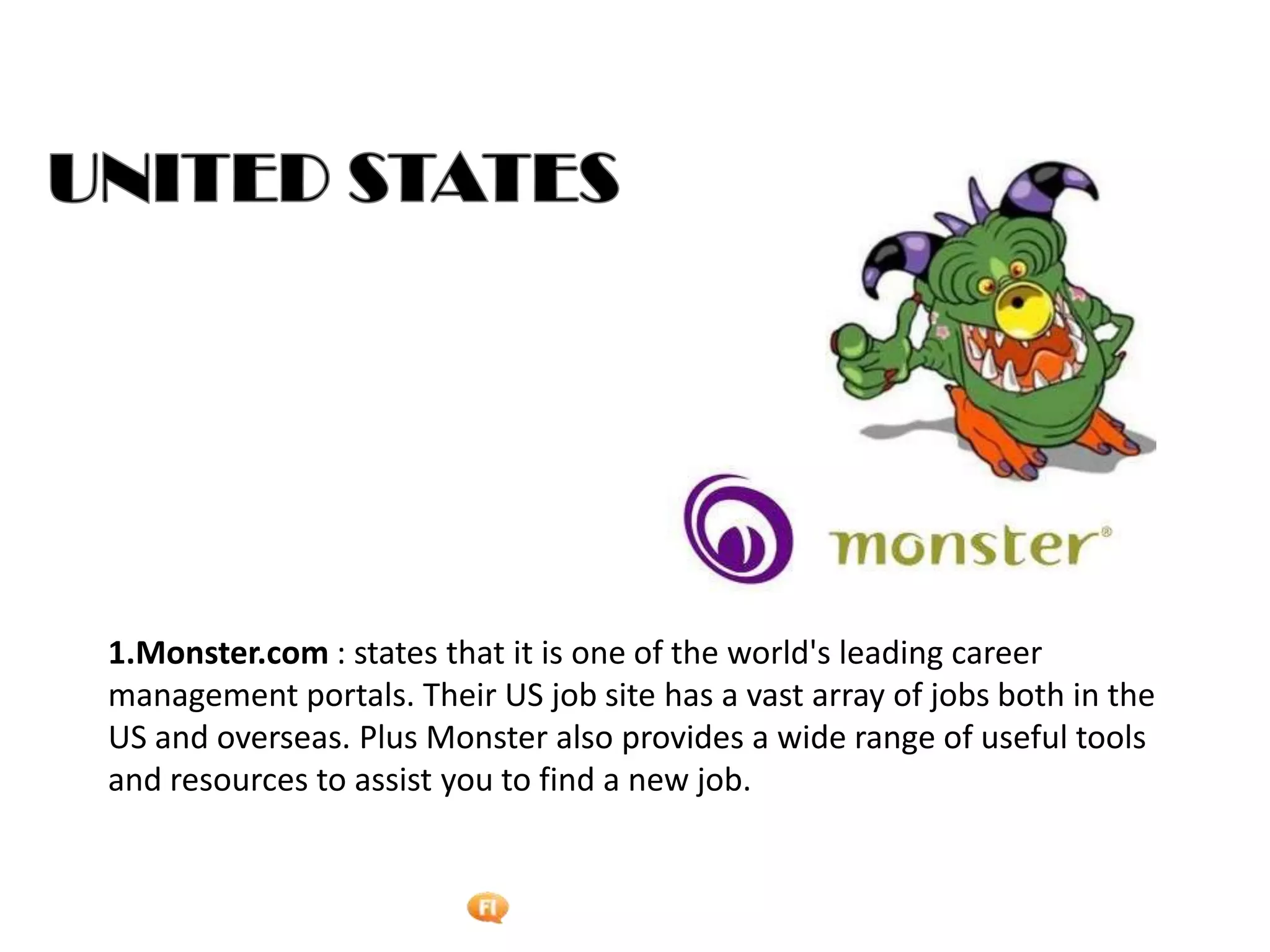 Foetron Inc.
1.Monster.com : states that it is one of the world's leading career
management portals. Their US job site has a vast array of jobs both in the
US and overseas. Plus Monster also provides a wide range of useful tools
and resources to assist you to find a new job.
 