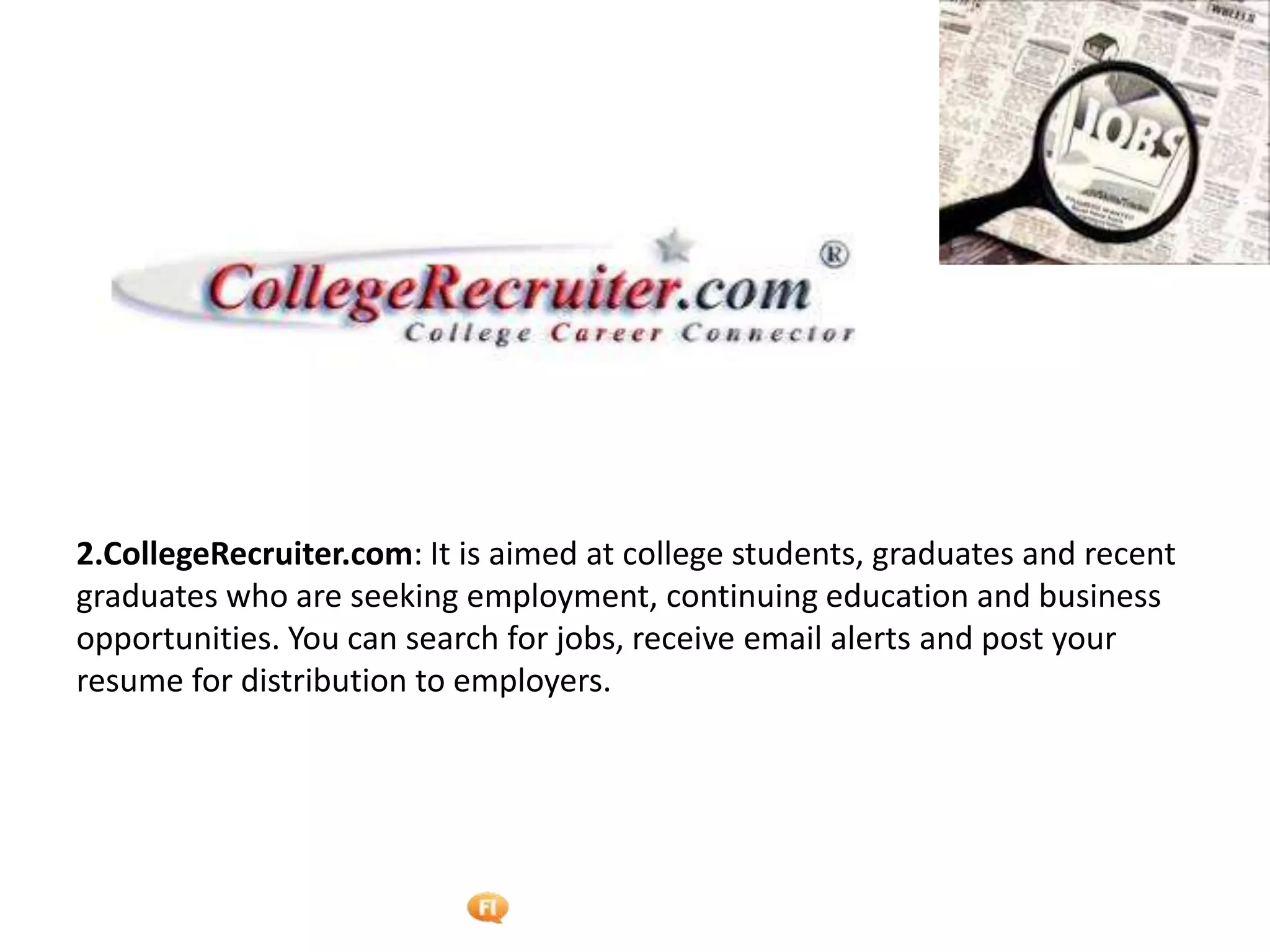 Foetron Inc.
2.CollegeRecruiter.com: It is aimed at college students, graduates and recent
graduates who are seeking employment, continuing education and business
opportunities. You can search for jobs, receive email alerts and post your
resume for distribution to employers.
 