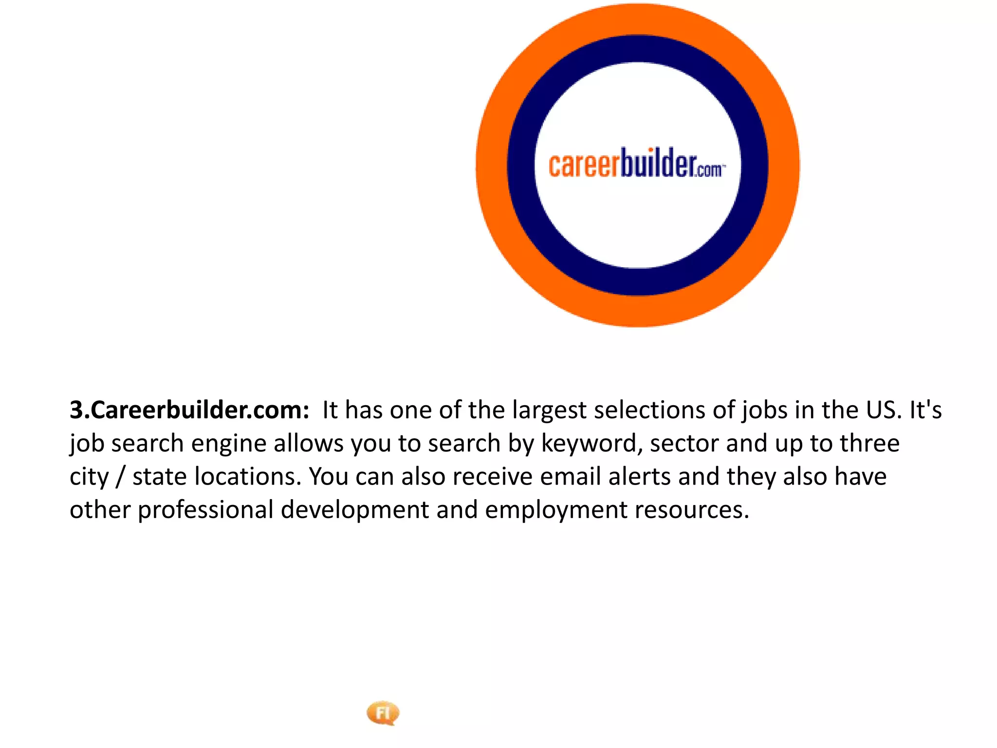 Foetron Inc.
3.Careerbuilder.com: It has one of the largest selections of jobs in the US. It's
job search engine allows you to search by keyword, sector and up to three
city / state locations. You can also receive email alerts and they also have
other professional development and employment resources.
 