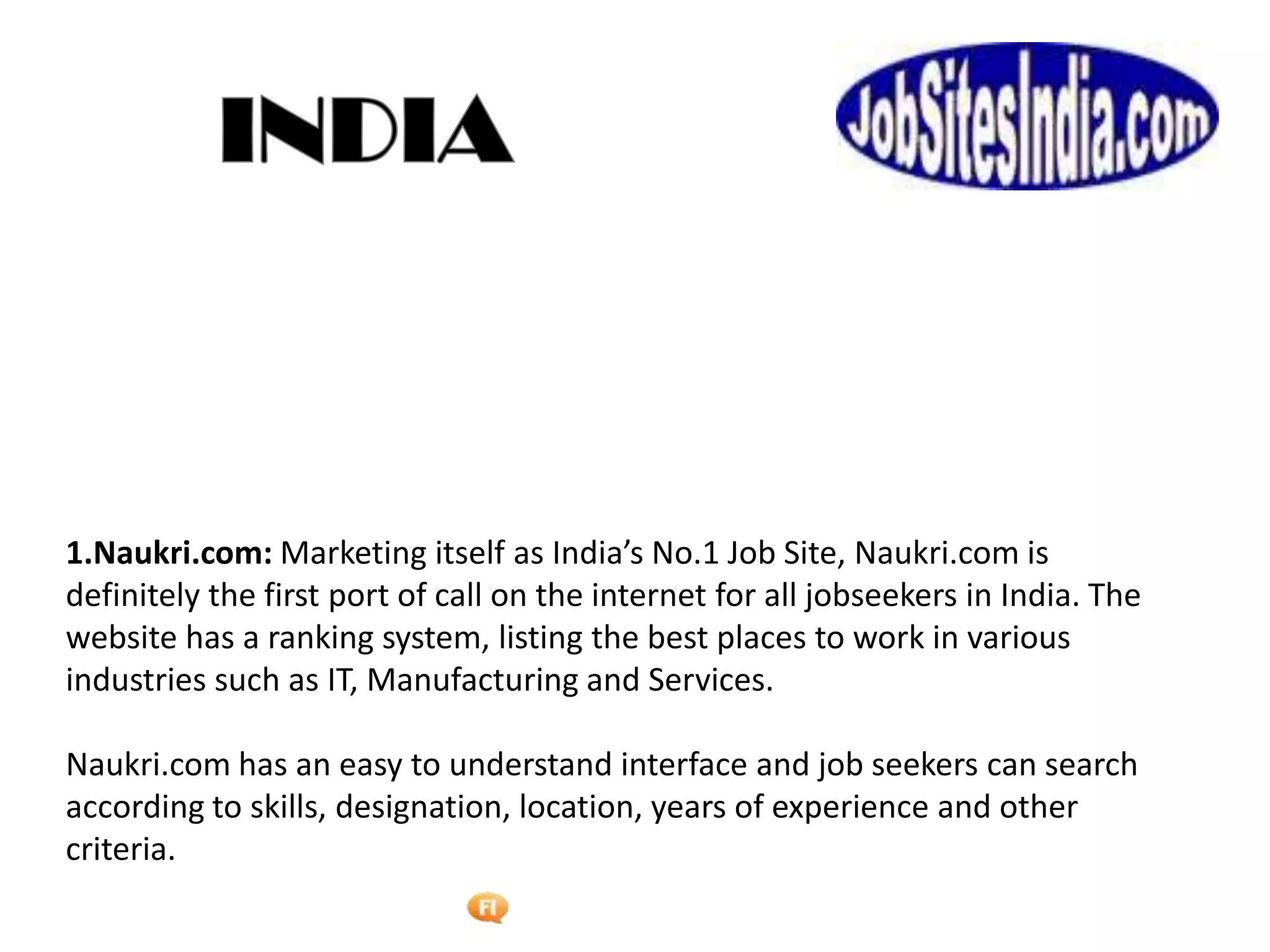Foetron Inc.
1.Naukri.com: Marketing itself as India’s No.1 Job Site, Naukri.com is
definitely the first port of call on the internet for all jobseekers in India. The
website has a ranking system, listing the best places to work in various
industries such as IT, Manufacturing and Services.

Naukri.com has an easy to understand interface and job seekers can search
according to skills, designation, location, years of experience and other
criteria.
 