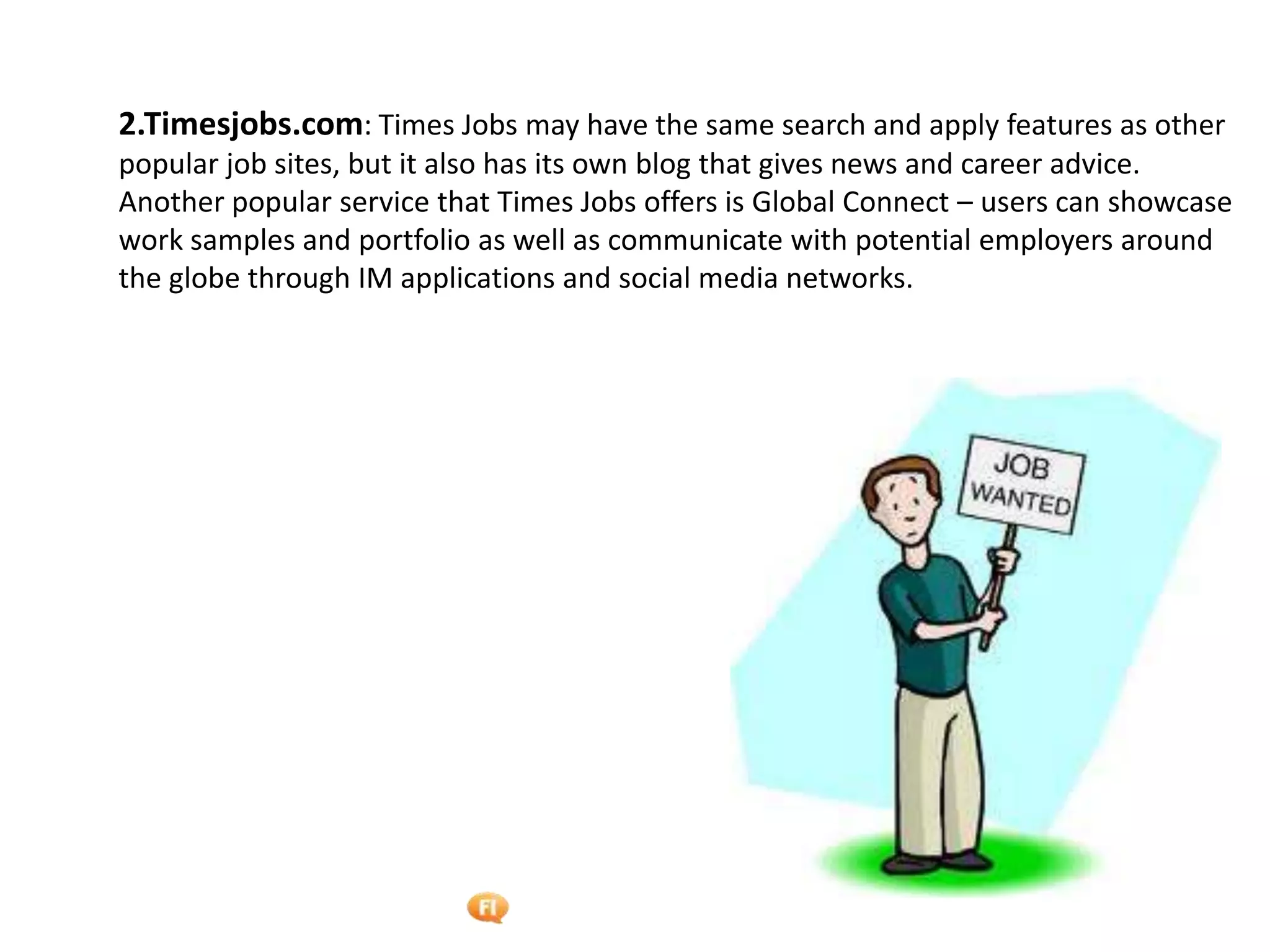Foetron Inc.
2.Timesjobs.com: Times Jobs may have the same search and apply features as other
popular job sites, but it also has its own blog that gives news and career advice.
Another popular service that Times Jobs offers is Global Connect – users can showcase
work samples and portfolio as well as communicate with potential employers around
the globe through IM applications and social media networks.
 