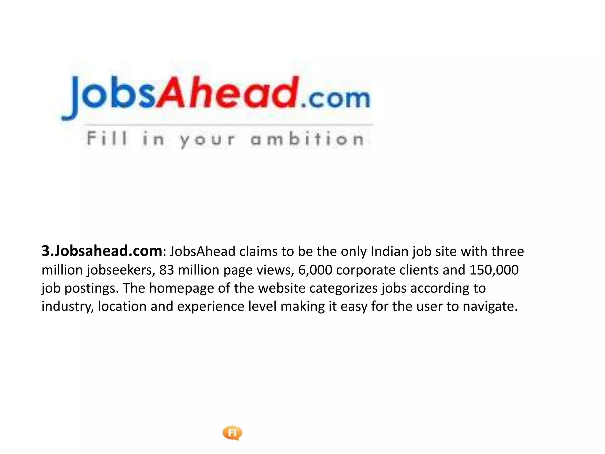 Foetron Inc.
3.Jobsahead.com: JobsAhead claims to be the only Indian job site with three
million jobseekers, 83 million page views, 6,000 corporate clients and 150,000
job postings. The homepage of the website categorizes jobs according to
industry, location and experience level making it easy for the user to navigate.
 
