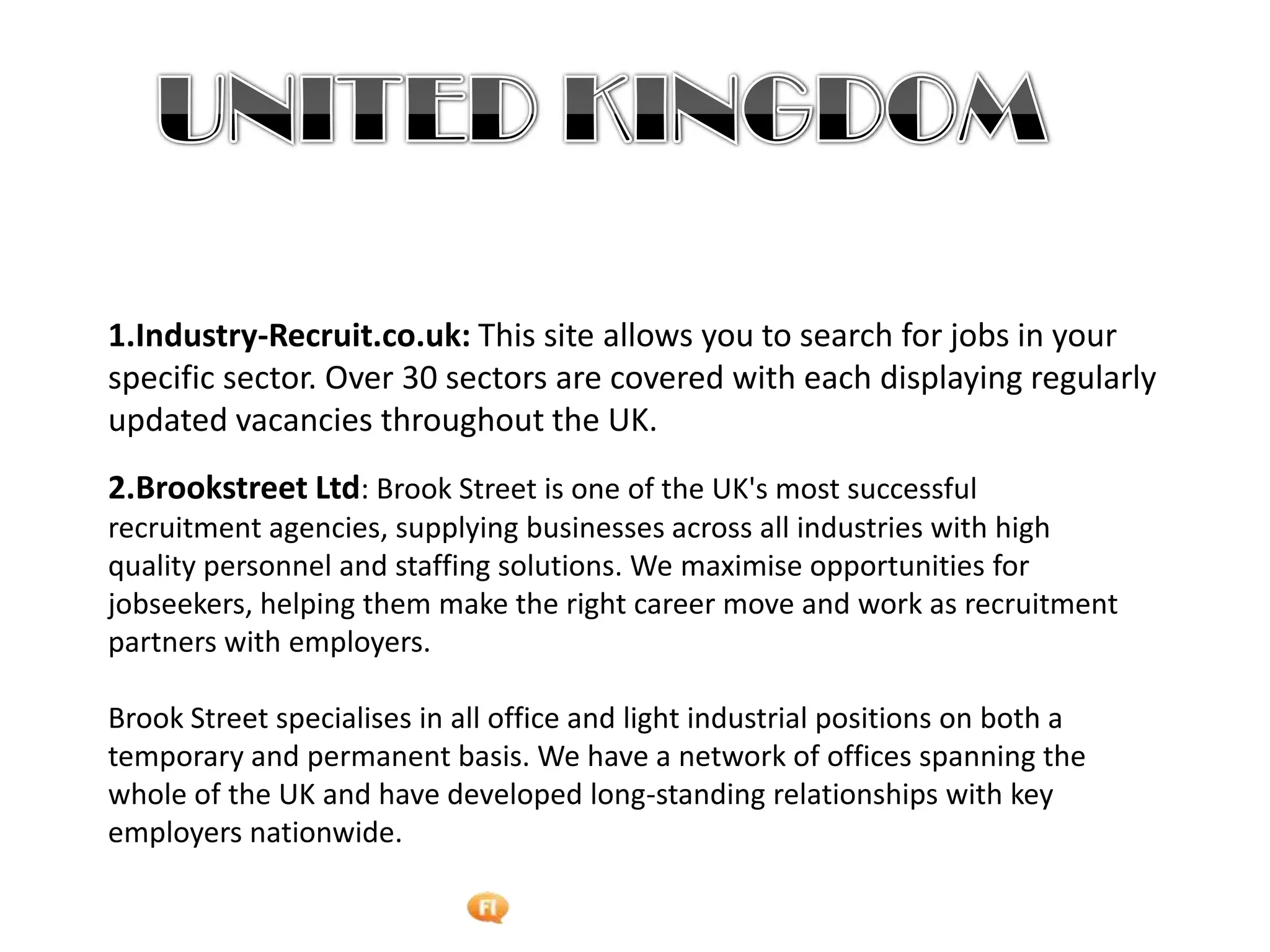 Foetron Inc.
1.Industry-Recruit.co.uk: This site allows you to search for jobs in your
specific sector. Over 30 sectors are covered with each displaying regularly
updated vacancies throughout the UK.
2.Brookstreet Ltd: Brook Street is one of the UK's most successful
recruitment agencies, supplying businesses across all industries with high
quality personnel and staffing solutions. We maximise opportunities for
jobseekers, helping them make the right career move and work as recruitment
partners with employers.

Brook Street specialises in all office and light industrial positions on both a
temporary and permanent basis. We have a network of offices spanning the
whole of the UK and have developed long-standing relationships with key
employers nationwide.
 