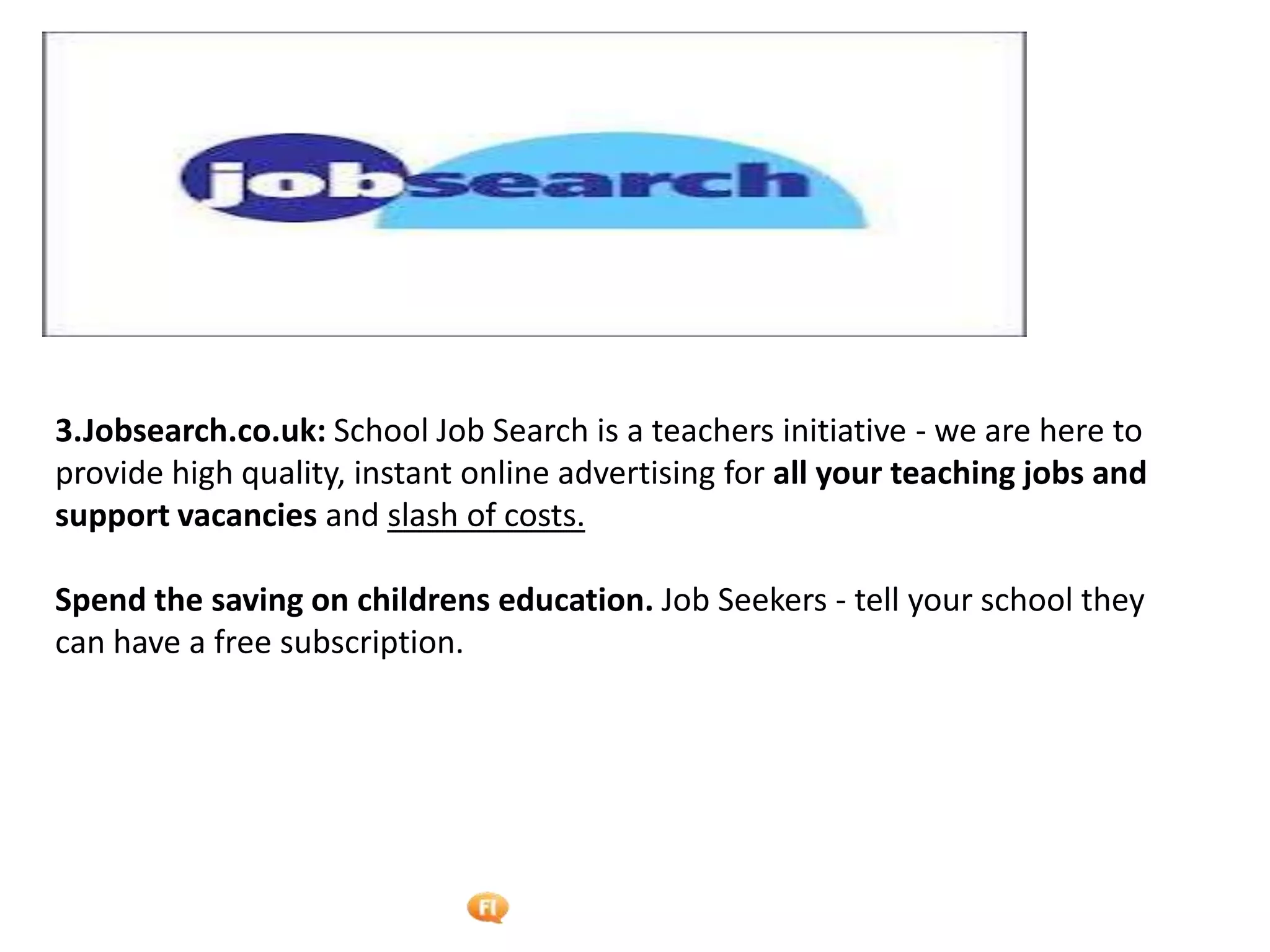 Foetron Inc.
3.Jobsearch.co.uk: School Job Search is a teachers initiative - we are here to
provide high quality, instant online advertising for all your teaching jobs and
support vacancies and slash of costs.

Spend the saving on childrens education. Job Seekers - tell your school they
can have a free subscription.
 