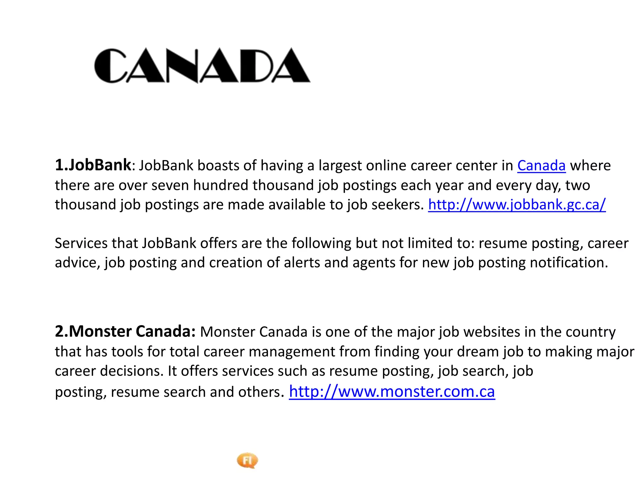 Foetron Inc.
1.JobBank: JobBank boasts of having a largest online career center in Canada where
there are over seven hundred thousand job postings each year and every day, two
thousand job postings are made available to job seekers. http://www.jobbank.gc.ca/

Services that JobBank offers are the following but not limited to: resume posting, career
advice, job posting and creation of alerts and agents for new job posting notification.



2.Monster Canada: Monster Canada is one of the major job websites in the country
that has tools for total career management from finding your dream job to making major
career decisions. It offers services such as resume posting, job search, job
posting, resume search and others. http://www.monster.com.ca
 
