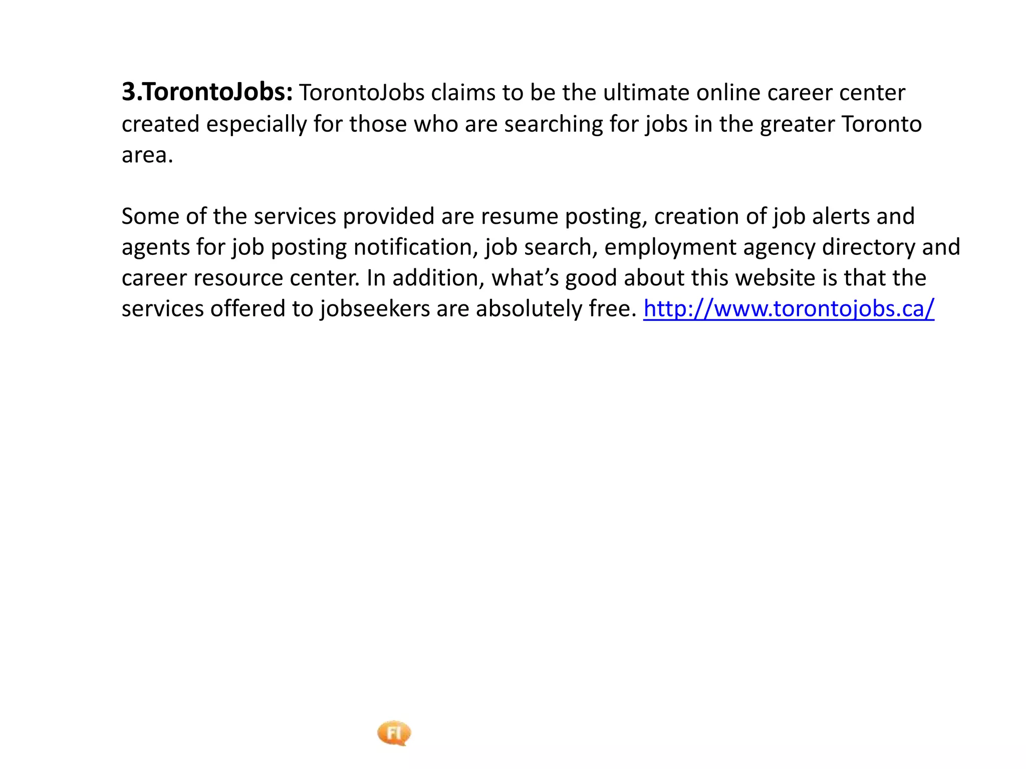 Foetron Inc.
3.TorontoJobs: TorontoJobs claims to be the ultimate online career center
created especially for those who are searching for jobs in the greater Toronto
area.

Some of the services provided are resume posting, creation of job alerts and
agents for job posting notification, job search, employment agency directory and
career resource center. In addition, what’s good about this website is that the
services offered to jobseekers are absolutely free. http://www.torontojobs.ca/
 