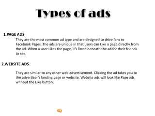 Foetron Inc.
1.PAGE ADS
      They are the most common ad type and are designed to drive fans to
      Facebook Pages. The ads are unique in that users can Like a page directly from
      the ad. When a user Likes the page, it’s listed beneath the ad for their friends
      to see.

2.WEBSITE ADS

      They are similar to any other web advertisement. Clicking the ad takes you to
      the advertiser’s landing page or website. Website ads will look like Page ads
      without the Like button.
 