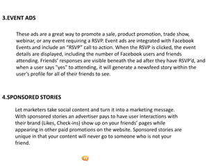 Foetron Inc.
3.EVENT ADS

    These ads are a great way to promote a sale, product promotion, trade show,
    webinar, or any event requiring a RSVP. Event ads are integrated with Facebook
    Events and include an “RSVP” call to action. When the RSVP is clicked, the event
    details are displayed, including the number of Facebook users and friends
    attending. Friends’ responses are visible beneath the ad after they have RSVP’d, and
    when a user says "yes" to attending, it will generate a newsfeed story within the
    user’s profile for all of their friends to see.



4.SPONSORED STORIES

    Let marketers take social content and turn it into a marketing message.
    With sponsored stories an advertiser pays to have user interactions with
    their brand (Likes, Check-ins) show up on your friends’ pages while
    appearing in other paid promotions on the website. Sponsored stories are
    unique in that your content will never go to someone who is not your
    friend.
 