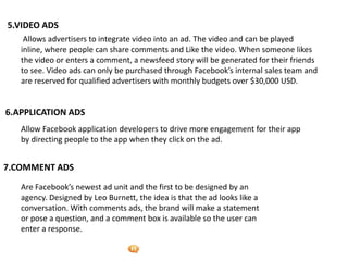 Foetron Inc.
5.VIDEO ADS
    Allows advertisers to integrate video into an ad. The video and can be played
   inline, where people can share comments and Like the video. When someone likes
   the video or enters a comment, a newsfeed story will be generated for their friends
   to see. Video ads can only be purchased through Facebook’s internal sales team and
   are reserved for qualified advertisers with monthly budgets over $30,000 USD.


6.APPLICATION ADS
   Allow Facebook application developers to drive more engagement for their app
   by directing people to the app when they click on the ad.


7.COMMENT ADS

   Are Facebook’s newest ad unit and the first to be designed by an
   agency. Designed by Leo Burnett, the idea is that the ad looks like a
   conversation. With comments ads, the brand will make a statement
   or pose a question, and a comment box is available so the user can
   enter a response.
 