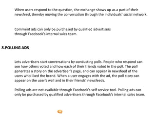 Foetron Inc.
      When users respond to the question, the exchange shows up as a part of their
      newsfeed, thereby moving the conversation through the individuals’ social network.


      Comment ads can only be purchased by qualified advertisers
      through Facebook’s internal sales team.


8.POLLING ADS


      Lets advertisers start conversations by conducting polls. People who respond can
      see how others voted and how each of their friends voted in the poll. The poll
      generates a story on the advertiser’s page, and can appear in newsfeed of the
      users who liked the brand. When a user engages with the ad, the poll story can
      appear on the user’s wall and in their friends’ newsfeeds.

      Polling ads are not available through Facebook’s self service tool. Polling ads can
      only be purchased by qualified advertisers through Facebook’s internal sales team.
 