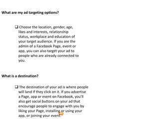 Foetron Inc.
What are my ad targeting options?


        Choose the location, gender, age,
        likes and interests, relationship
        status, workplace and education of
        your target audience. If you are the
        admin of a Facebook Page, event or
        app, you can also target your ad to
        people who are already connected to
        you.


What is a destination?

        The destination of your ad is where people
        will land if they click on it. If you advertise
        a Page, app or event on Facebook, you’ll
        also get social buttons on your ad that
        encourage people to engage with you by
        liking your Page, installing or using your
        app, or joining your event.
 