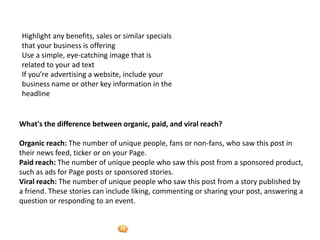 Foetron Inc.
Highlight any benefits, sales or similar specials
that your business is offering
Use a simple, eye-catching image that is
related to your ad text
If you’re advertising a website, include your
business name or other key information in the
headline


What's the difference between organic, paid, and viral reach?

Organic reach: The number of unique people, fans or non-fans, who saw this post in
their news feed, ticker or on your Page.
Paid reach: The number of unique people who saw this post from a sponsored product,
such as ads for Page posts or sponsored stories.
Viral reach: The number of unique people who saw this post from a story published by
a friend. These stories can include liking, commenting or sharing your post, answering a
question or responding to an event.
 