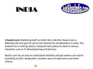 Foetron Inc.
1.Naukri.com: Marketing itself as India’s No.1 Job Site, Naukri.com is
definitely the first port of call on the internet for all jobseekers in India. The
website has a ranking system, listing the best places to work in various
industries such as IT, Manufacturing and Services.

Naukri.com has an easy to understand interface and job seekers can search
according to skills, designation, location, years of experience and other
criteria.
 