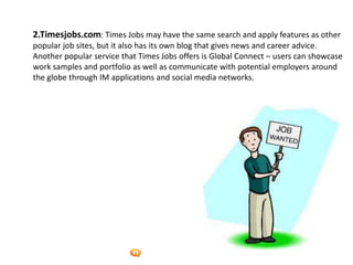 Foetron Inc.
2.Timesjobs.com: Times Jobs may have the same search and apply features as other
popular job sites, but it also has its own blog that gives news and career advice.
Another popular service that Times Jobs offers is Global Connect – users can showcase
work samples and portfolio as well as communicate with potential employers around
the globe through IM applications and social media networks.
 