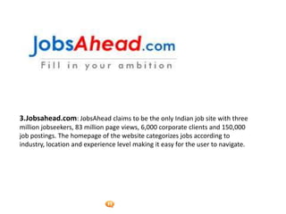 Foetron Inc.
3.Jobsahead.com: JobsAhead claims to be the only Indian job site with three
million jobseekers, 83 million page views, 6,000 corporate clients and 150,000
job postings. The homepage of the website categorizes jobs according to
industry, location and experience level making it easy for the user to navigate.
 