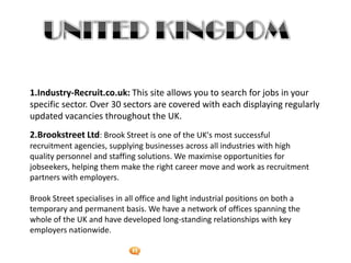 Foetron Inc.
1.Industry-Recruit.co.uk: This site allows you to search for jobs in your
specific sector. Over 30 sectors are covered with each displaying regularly
updated vacancies throughout the UK.
2.Brookstreet Ltd: Brook Street is one of the UK's most successful
recruitment agencies, supplying businesses across all industries with high
quality personnel and staffing solutions. We maximise opportunities for
jobseekers, helping them make the right career move and work as recruitment
partners with employers.

Brook Street specialises in all office and light industrial positions on both a
temporary and permanent basis. We have a network of offices spanning the
whole of the UK and have developed long-standing relationships with key
employers nationwide.
 