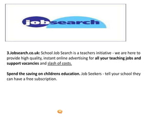 Foetron Inc.
3.Jobsearch.co.uk: School Job Search is a teachers initiative - we are here to
provide high quality, instant online advertising for all your teaching jobs and
support vacancies and slash of costs.

Spend the saving on childrens education. Job Seekers - tell your school they
can have a free subscription.
 