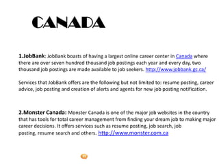 Foetron Inc.
1.JobBank: JobBank boasts of having a largest online career center in Canada where
there are over seven hundred thousand job postings each year and every day, two
thousand job postings are made available to job seekers. http://www.jobbank.gc.ca/

Services that JobBank offers are the following but not limited to: resume posting, career
advice, job posting and creation of alerts and agents for new job posting notification.



2.Monster Canada: Monster Canada is one of the major job websites in the country
that has tools for total career management from finding your dream job to making major
career decisions. It offers services such as resume posting, job search, job
posting, resume search and others. http://www.monster.com.ca
 