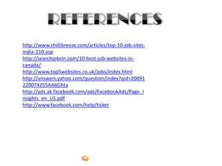 Foetron Inc.
http://www.chillibreeze.com/articles/top-10-job-sites-
India-210.asp
http://searchjobsin.com/10-best-job-websites-in-
canada/
http://www.top5websites.co.uk/Jobs/index.html
http://answers.yahoo.com/question/index?qid=20091
220074255AA6Ghta
http://ads.ak.facebook.com/ads/FacebookAds/Page_I
nsights_en_US.pdf
http://www.facebook.com/help/ticker
 