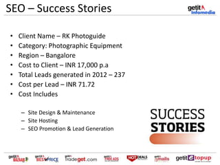 SEO – Success Stories
• Client Name – RK Photoguide
• Category: Photographic Equipment
• Region – Bangalore
• Cost to Client – INR 17,000 p.a
• Total Leads generated in 2012 – 237
• Cost per Lead – INR 71.72
• Cost Includes
– Site Design & Maintenance
– Site Hosting
– SEO Promotion & Lead Generation
 