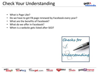 Check Your Understanding
• What is Page Like?
• Do we have to get FB page renewed by Facebook every year?
• What are the benefits of Facebook?
• What do we offer in Facebook?
• When is a website gets listed after SEO?
 