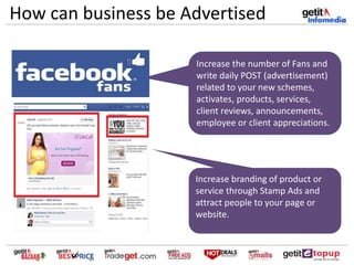 How can business be Advertised
Increase the number of Fans and
write daily POST (advertisement)
related to your new schemes,
activates, products, services,
client reviews, announcements,
employee or client appreciations.
Increase branding of product or
service through Stamp Ads and
attract people to your page or
website.
 